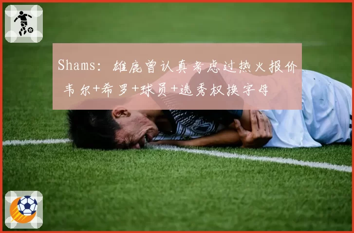 Shams：雄鹿曾认真考虑过热火报价 韦尔+希罗+球员+选秀权换字母