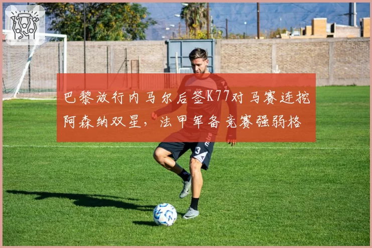 巴黎放行内马尔后签K77对马赛连挖阿森纳双星,法甲军备竞赛强弱格局再洗牌__br_