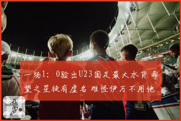 一场1：0验出U23国足最大水货 希望之星徒有虚名 难怪伊万不用他