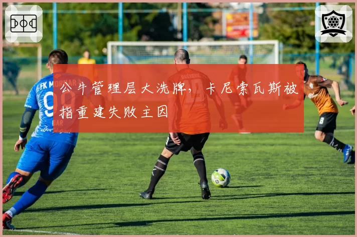 公牛管理层大洗牌，卡尼索瓦斯被指重建失败主因