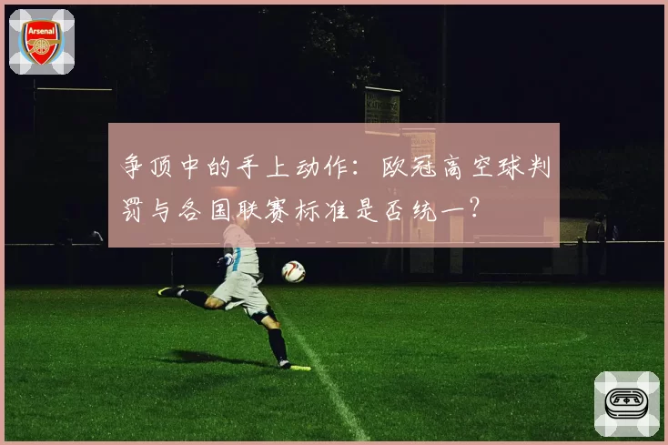 争顶中的手上动作：欧冠高空球判罚与各国联赛标准是否统一？