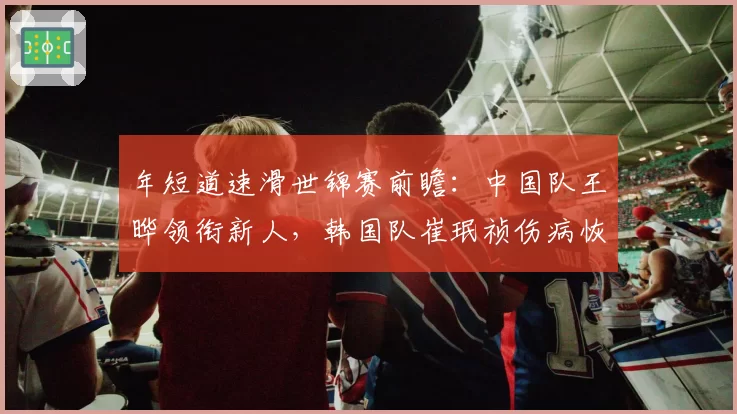 年短道速滑世锦赛前瞻：中国队王晔领衔新人，韩国队崔珉祯伤病恢复存疑