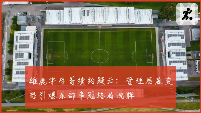 雄鹿字母哥续约疑云:管理层剧变恐引爆东部争冠格局洗牌