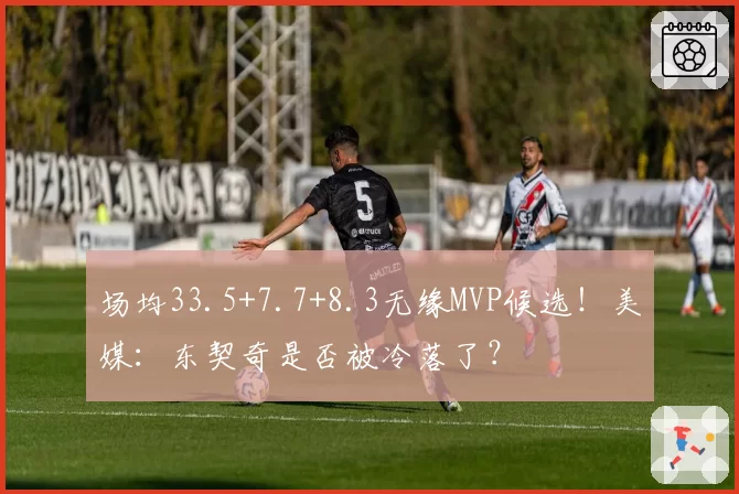 场均33.5+7.7+8.3无缘MVP候选！美媒：东契奇是否被冷落了？