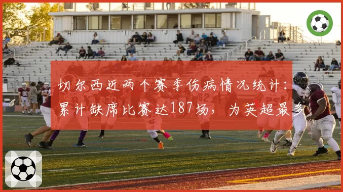 切尔西近两个赛季伤病情况统计：累计缺席比赛达187场，为英超最多