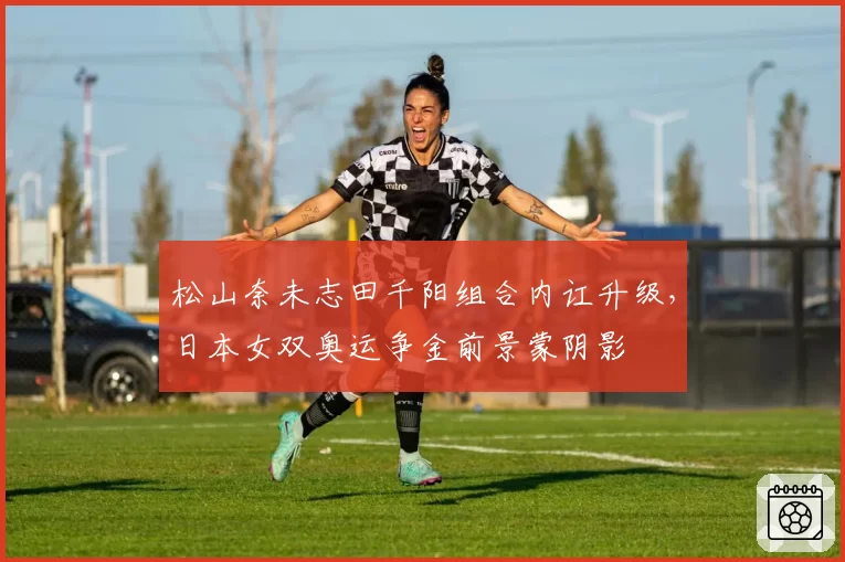 松山奈未志田千阳组合内讧升级，日本女双奥运争金前景蒙阴影