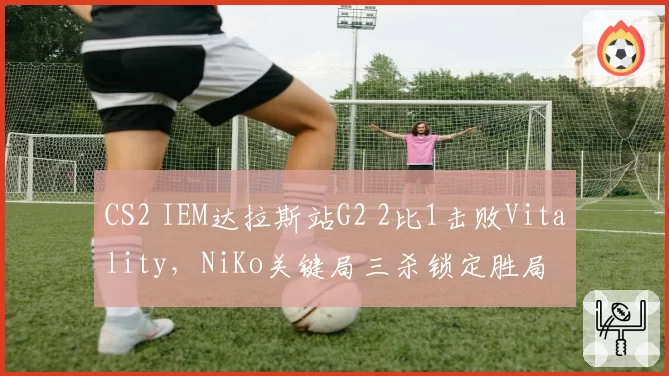 CS2 IEM达拉斯站G2 2比1击败Vitality,NiKo关键局三杀锁定胜局