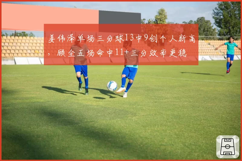 姜伟泽单场三分球13中9创个人新高，顾全五场命中11+三分效率更稳