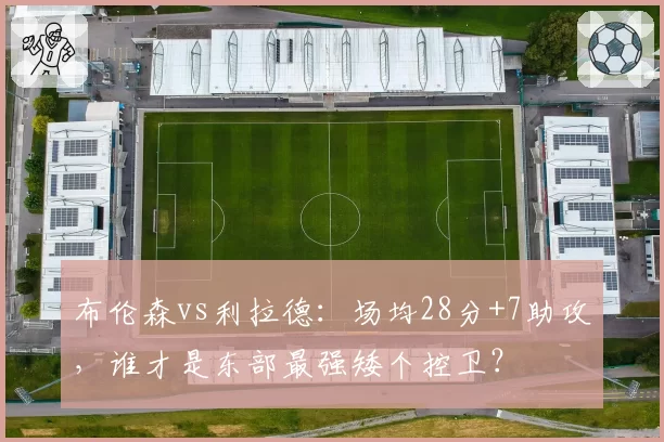 布伦森vs利拉德：场均28分+7助攻，谁才是东部最强矮个控卫？