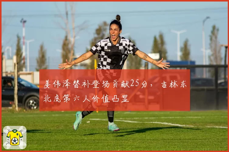 姜伟泽替补登场贡献25分,吉林东北虎第六人价值凸显