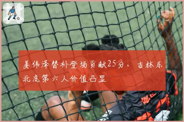 姜伟泽替补登场贡献25分,吉林东北虎第六人价值凸显