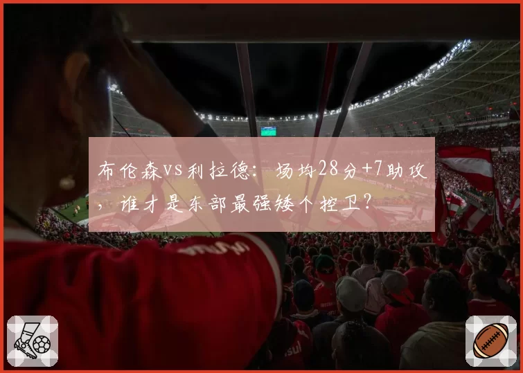 布伦森vs利拉德：场均28分+7助攻，谁才是东部最强矮个控卫？