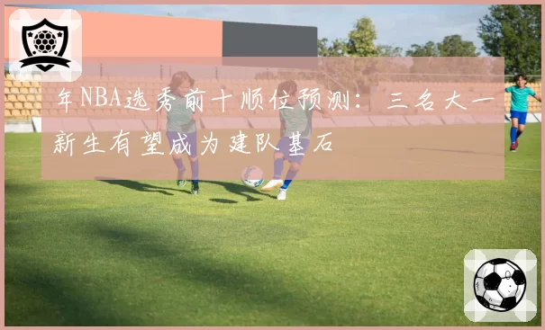 年NBA选秀前十顺位预测：三名大一新生有望成为建队基石