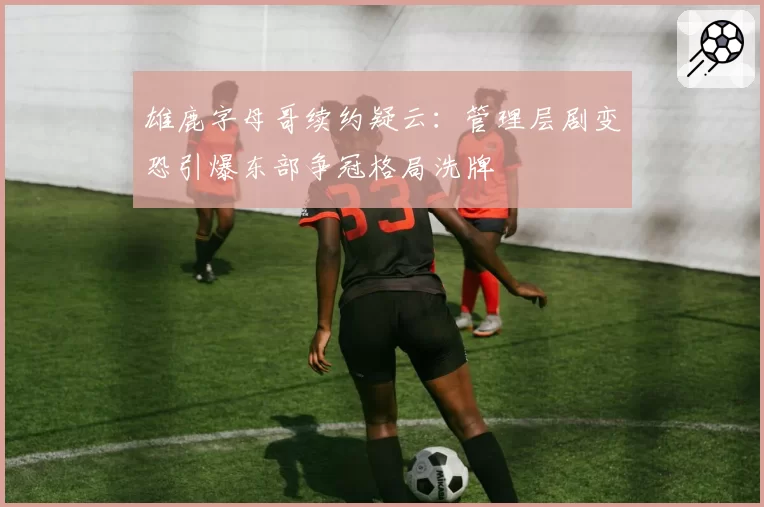 雄鹿字母哥续约疑云:管理层剧变恐引爆东部争冠格局洗牌