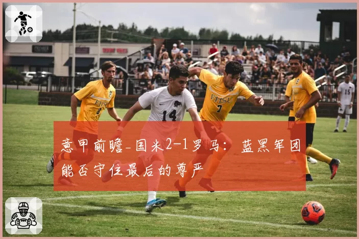 意甲前瞻_国米2-1罗马：蓝黑军团能否守住最后的尊严