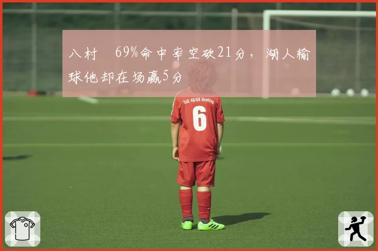 八村塁69%命中率空砍21分,湖人输球他却在场赢5分