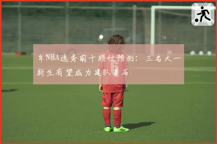 年NBA选秀前十顺位预测：三名大一新生有望成为建队基石