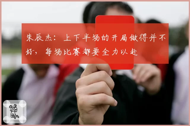 朱辰杰：上下半场的开局做得并不好，每场比赛都要全力以赴