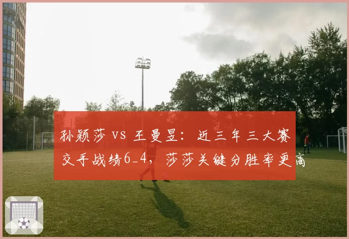 孙颖莎 vs 王曼昱：近三年三大赛交手战绩6_4，莎莎关键分胜率更高