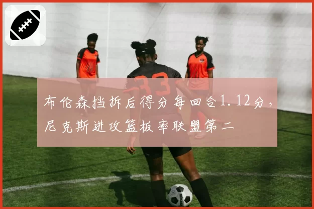 布伦森挡拆后得分每回合1.12分,尼克斯进攻篮板率联盟第二