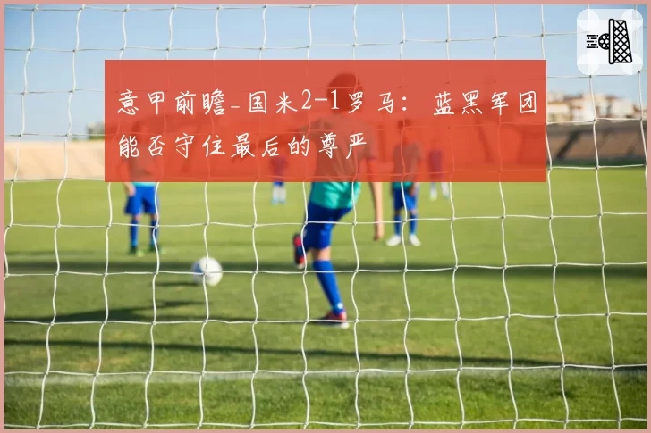 意甲前瞻_国米2-1罗马：蓝黑军团能否守住最后的尊严