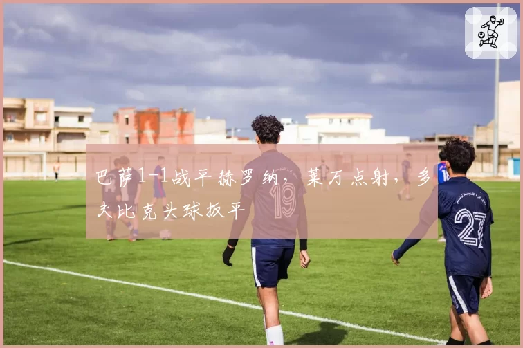 巴萨1-1战平赫罗纳,莱万点射,多夫比克头球扳平