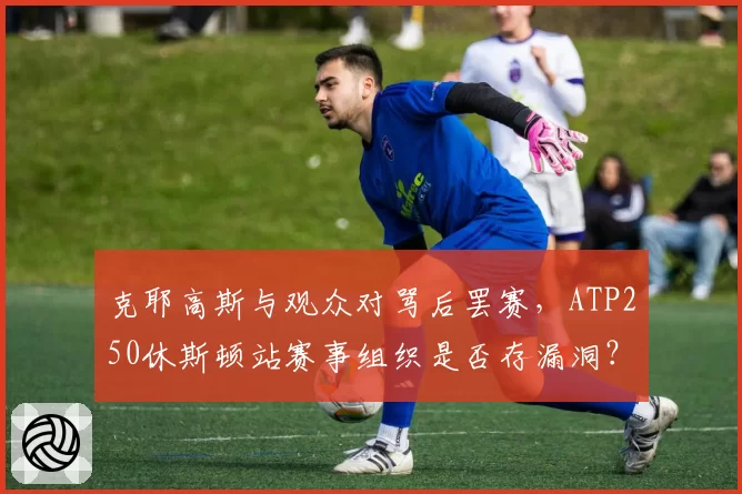 克耶高斯与观众对骂后罢赛，ATP250休斯顿站赛事组织是否存漏洞？