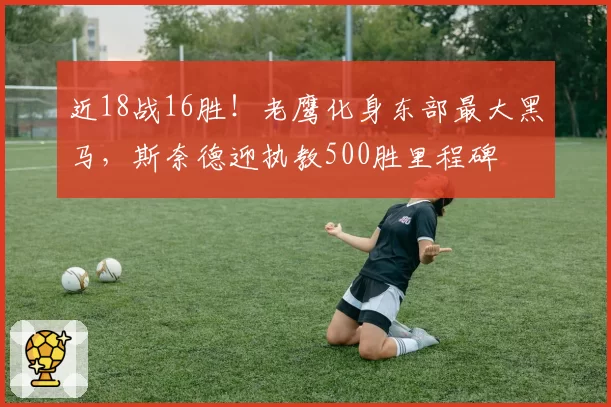 近18战16胜!老鹰化身东部最大黑马,斯奈德迎执教500胜里程碑