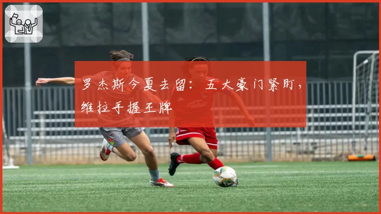 罗杰斯今夏去留：五大豪门紧盯，维拉手握王牌