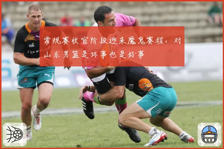 常规赛收官阶段迎来魔鬼赛程，对山东男篮是坏事也是好事