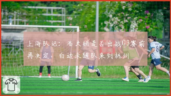 上海队记：洛夫顿是否出战G3赛前再决定，白边未随队来到杭州