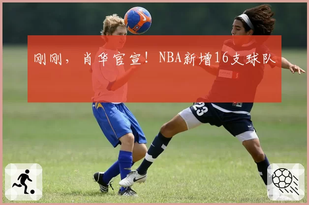 刚刚，肖华官宣！NBA新增16支球队