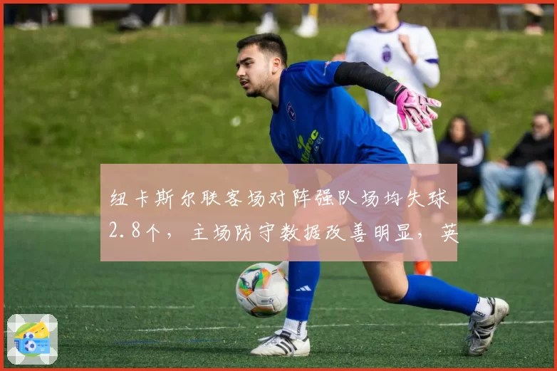 纽卡斯尔联客场对阵强队场均失球2.8个，主场防守数据改善明显，英超中游实力分化