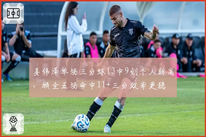 姜伟泽单场三分球13中9创个人新高，顾全五场命中11+三分效率更稳