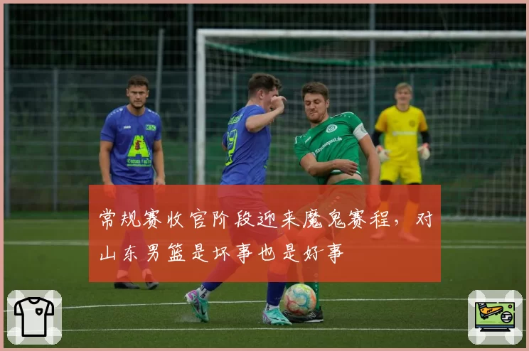 常规赛收官阶段迎来魔鬼赛程，对山东男篮是坏事也是好事