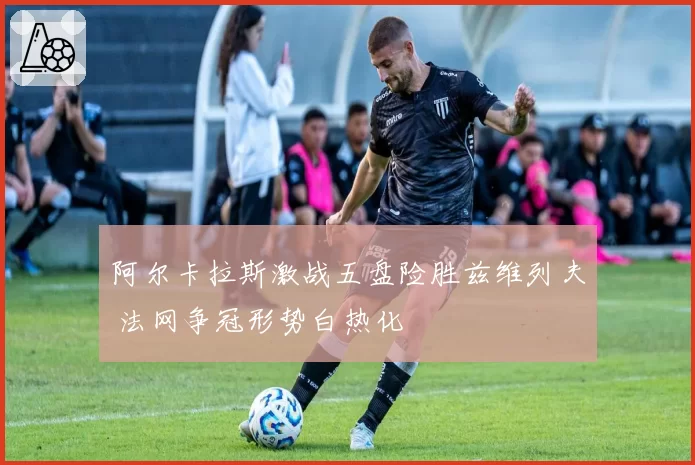 阿尔卡拉斯激战五盘险胜兹维列夫 法网争冠形势白热化