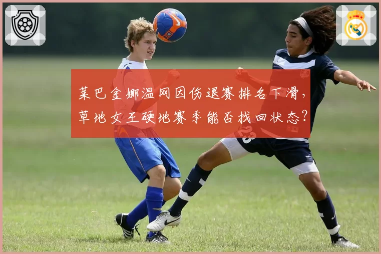 莱巴金娜温网因伤退赛排名下滑,草地女王硬地赛季能否找回状态?