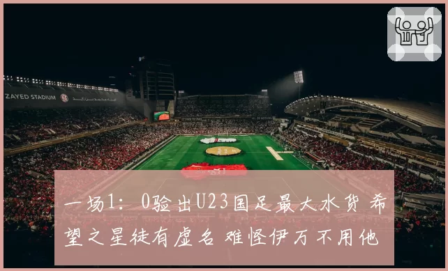一场1：0验出U23国足最大水货 希望之星徒有虚名 难怪伊万不用他