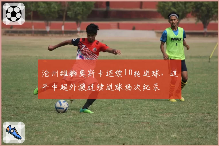 沧州雄狮奥斯卡连续10轮进球，追平中超外援连续进球场次纪录