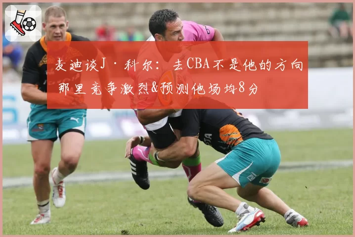 麦迪谈J·科尔:去CBA不是他的方向 那里竞争激烈&预测他场均8分