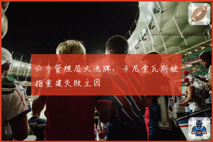 公牛管理层大洗牌，卡尼索瓦斯被指重建失败主因