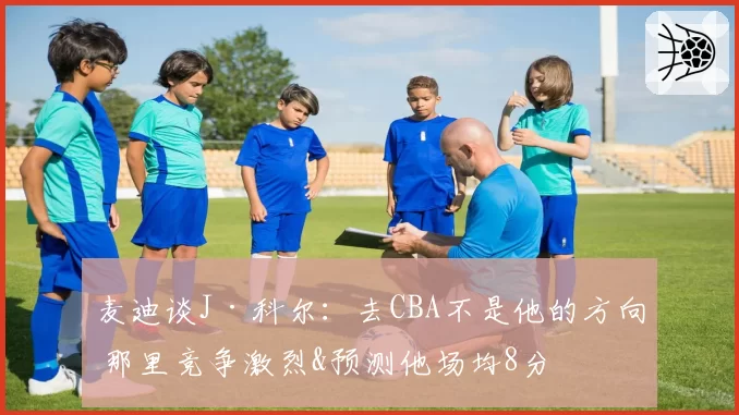 麦迪谈J·科尔:去CBA不是他的方向 那里竞争激烈&预测他场均8分