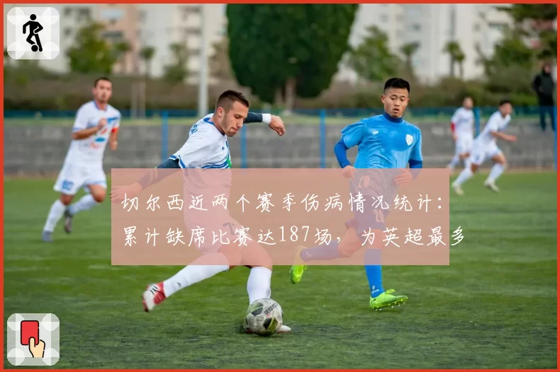 切尔西近两个赛季伤病情况统计：累计缺席比赛达187场，为英超最多