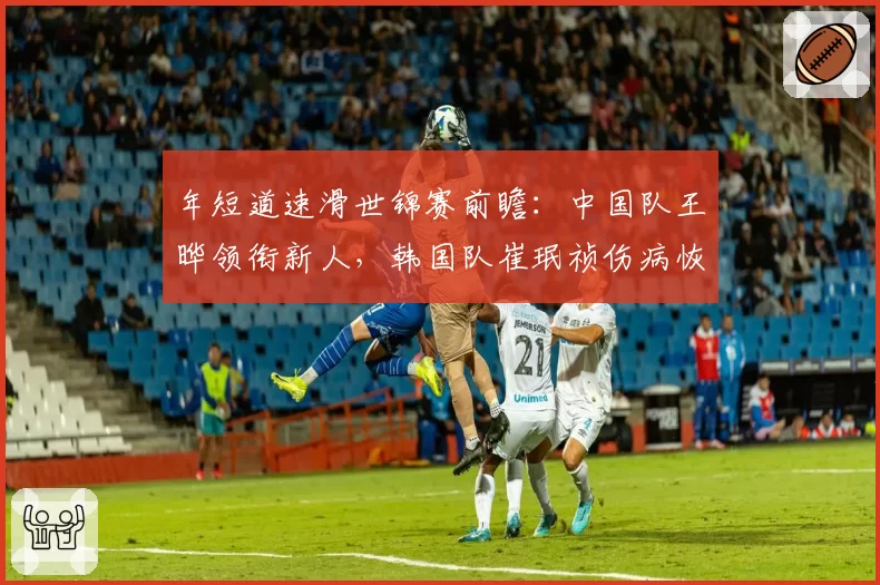 年短道速滑世锦赛前瞻：中国队王晔领衔新人，韩国队崔珉祯伤病恢复存疑