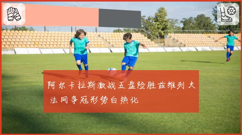 阿尔卡拉斯激战五盘险胜兹维列夫 法网争冠形势白热化