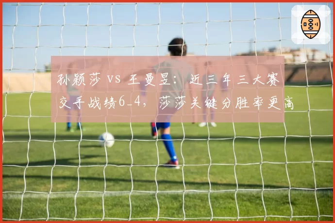 孙颖莎 vs 王曼昱：近三年三大赛交手战绩6_4，莎莎关键分胜率更高