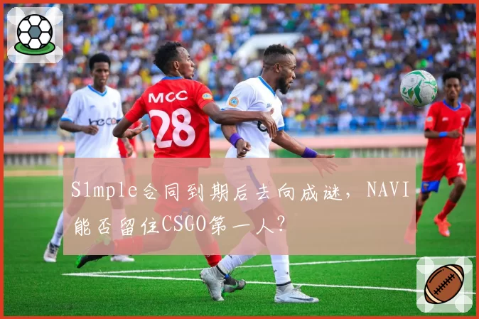 S1mple合同到期后去向成谜，NAVI能否留住CSGO第一人？
