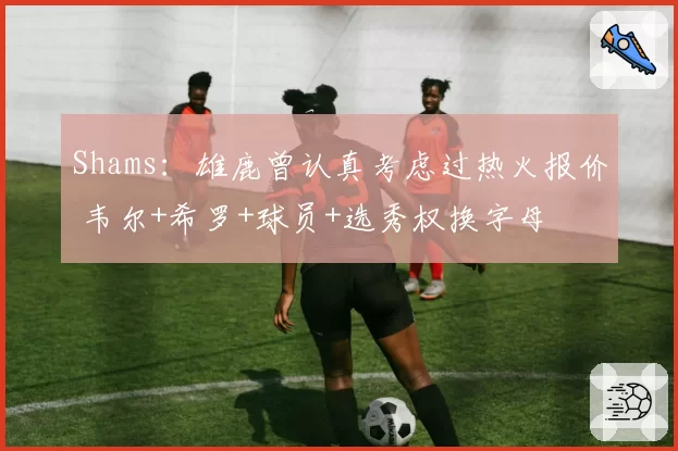 Shams：雄鹿曾认真考虑过热火报价 韦尔+希罗+球员+选秀权换字母